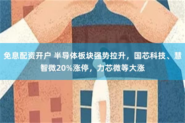 免息配资开户 半导体板块强势拉升，国芯科技、慧智微20%涨停，力芯微等大涨