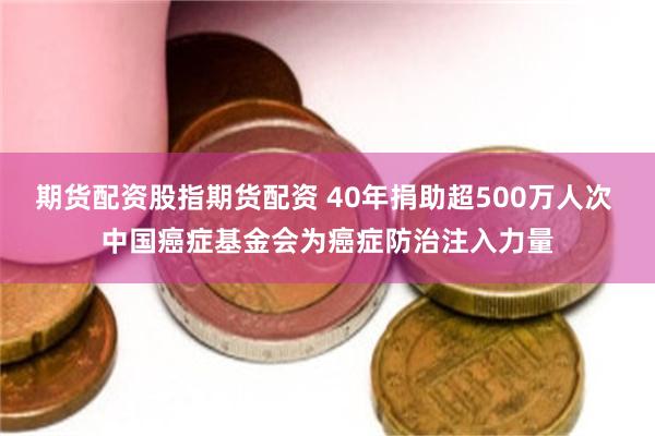 期货配资股指期货配资 40年捐助超500万人次 中国癌症基金会为癌症防治注入力量