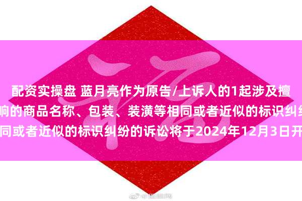 配资实操盘 蓝月亮作为原告/上诉人的1起涉及擅自使用与他人有一定影响的商品名称、包装、装潢等相同或者近似的标识纠纷的诉讼将于2024年12月3日开庭