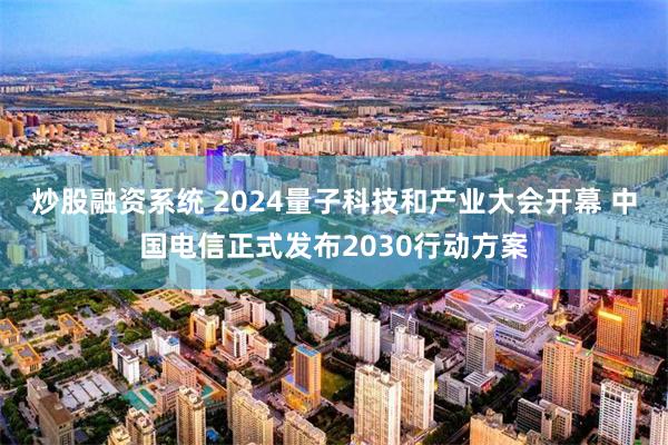 炒股融资系统 2024量子科技和产业大会开幕 中国电信正式发布2030行动方案