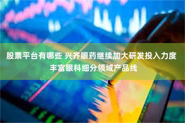 股票平台有哪些 兴齐眼药继续加大研发投入力度  丰富眼科细分领域产品线