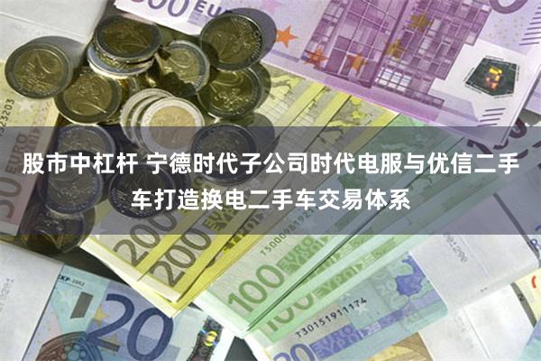 股市中杠杆 宁德时代子公司时代电服与优信二手车打造换电二手车交易体系