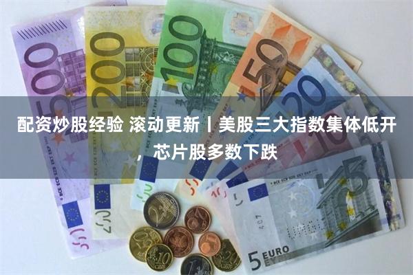 配资炒股经验 滚动更新丨美股三大指数集体低开，芯片股多数下跌