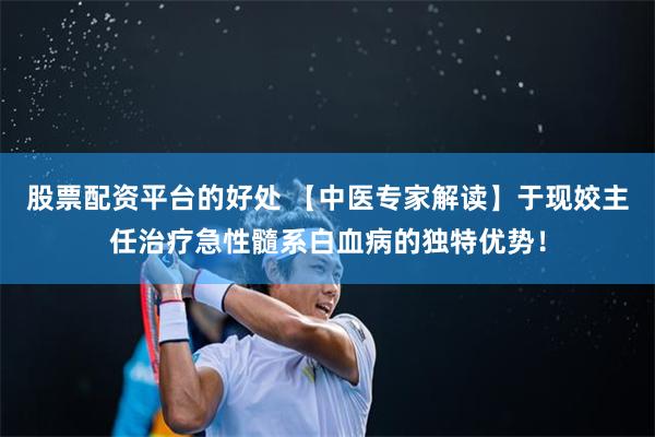 股票配资平台的好处 【中医专家解读】于现姣主任治疗急性髓系白血病的独特优势！