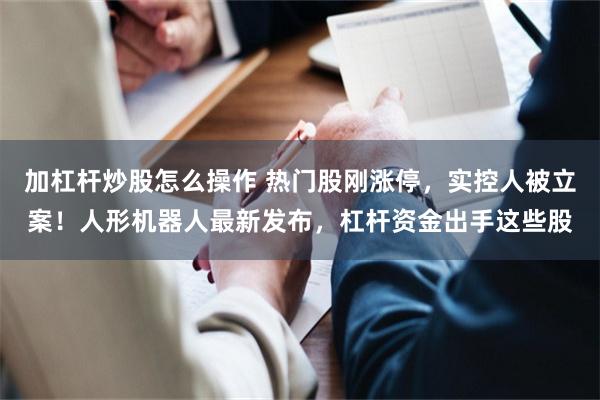 加杠杆炒股怎么操作 热门股刚涨停，实控人被立案！人形机器人最新发布，杠杆资金出手这些股