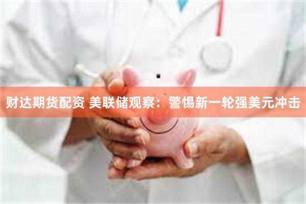 财达期货配资 美联储观察：警惕新一轮强美元冲击