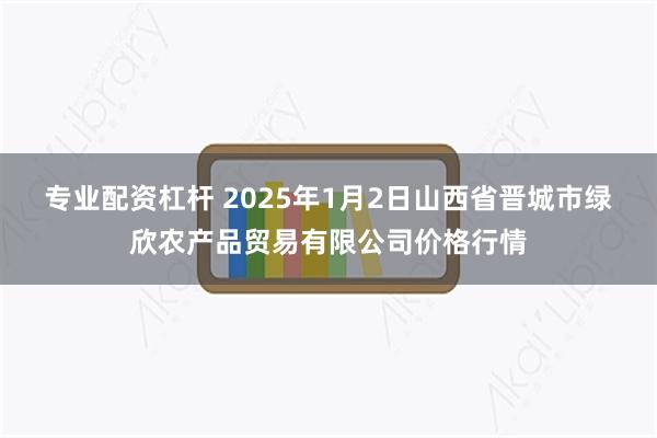 专业配资杠杆 2025年1月2日山西省晋城市绿欣农产品贸易有限公司价格行情