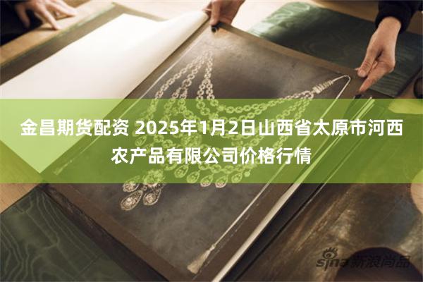 金昌期货配资 2025年1月2日山西省太原市河西农产品有限公司价格行情