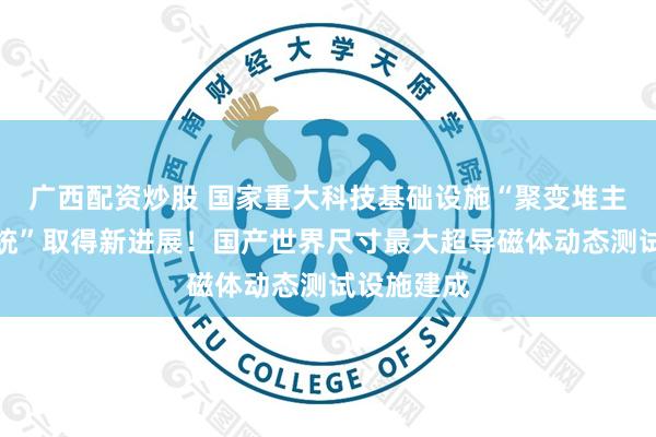 广西配资炒股 国家重大科技基础设施“聚变堆主机关键系统”取得新进展！国产世界尺寸最大超导磁体动态测试设施建成
