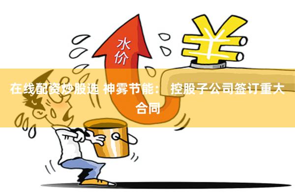 在线配资炒股选 神雾节能： 控股子公司签订重大合同