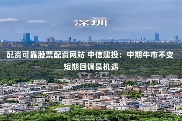 配资可靠股票配资网站 中信建投：中期牛市不变 短期回调是机遇