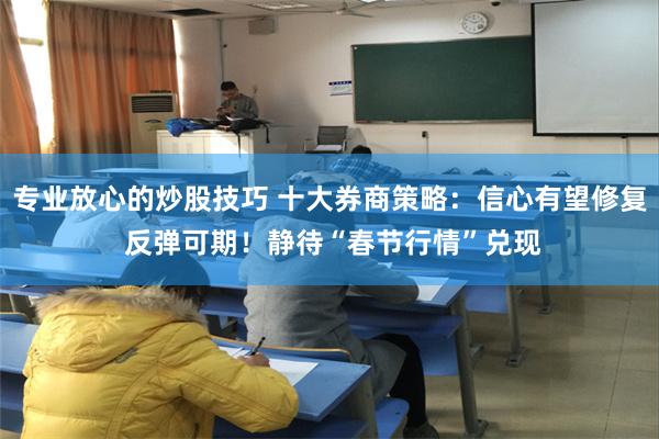 专业放心的炒股技巧 十大券商策略：信心有望修复 反弹可期！静待“春节行情”兑现