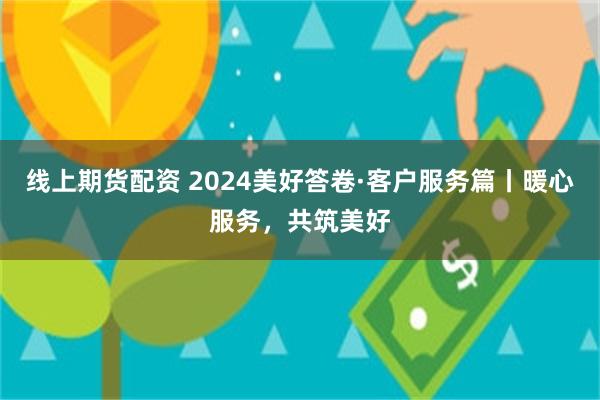 线上期货配资 2024美好答卷·客户服务篇丨暖心服务，共筑美好