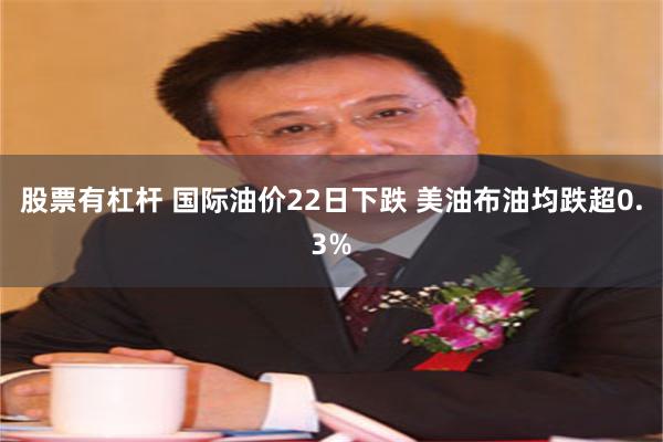 股票有杠杆 国际油价22日下跌 美油布油均跌超0.3%