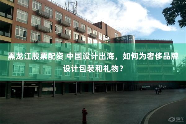 黑龙江股票配资 中国设计出海，如何为奢侈品牌设计包装和礼物？