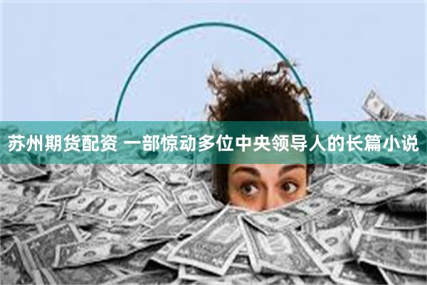 苏州期货配资 一部惊动多位中央领导人的长篇小说