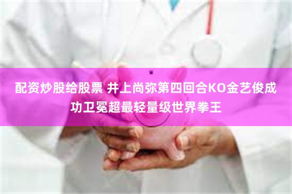 配资炒股给股票 井上尚弥第四回合KO金艺俊成功卫冕超最轻量级世界拳王