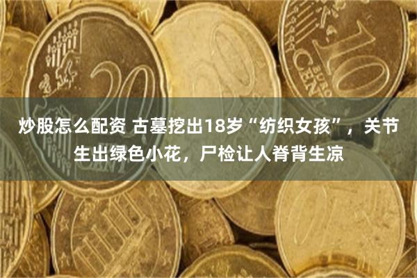 炒股怎么配资 古墓挖出18岁“纺织女孩”，关节生出绿色小花，尸检让人脊背生凉