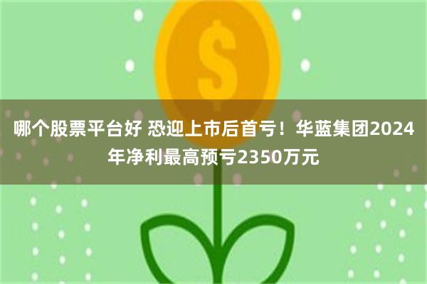哪个股票平台好 恐迎上市后首亏！华蓝集团2024年净利最高预亏2350万元