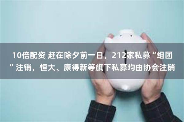 10倍配资 赶在除夕前一日，212家私募“组团”注销，恒大、康得新等旗下私募均由协会注销