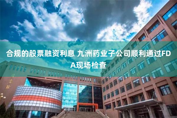 合规的股票融资利息 九洲药业子公司顺利通过FDA现场检查