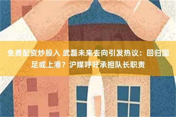 免费配资炒股入 武磊未来去向引发热议：回归国足或上港？沪媒呼吁承担队长职责