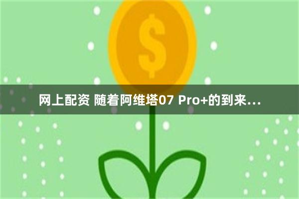 网上配资 随着阿维塔07 Pro+的到来…