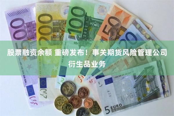 股票融资余额 重磅发布！事关期货风险管理公司衍生品业务