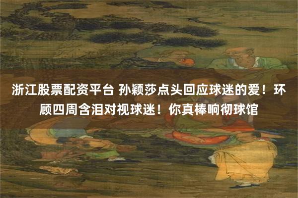 浙江股票配资平台 孙颖莎点头回应球迷的爱！环顾四周含泪对视球迷！你真棒响彻球馆