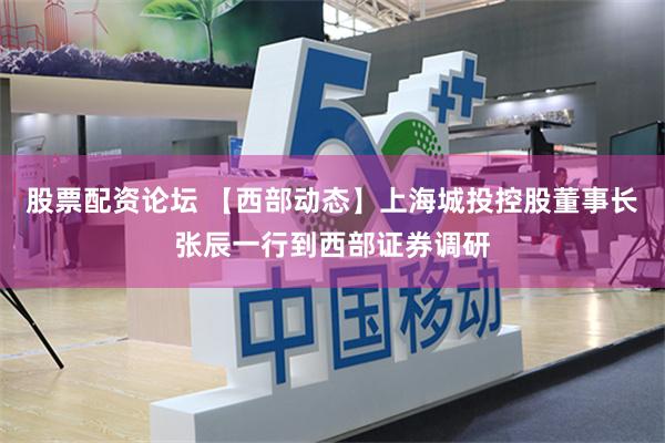 股票配资论坛 【西部动态】上海城投控股董事长张辰一行到西部证券调研