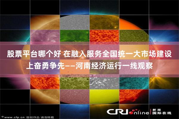 股票平台哪个好 在融入服务全国统一大市场建设上奋勇争先——河南经济运行一线观察