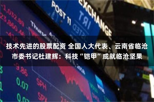 技术先进的股票配资 全国人大代表、云南省临沧市委书记杜建辉：科技“铠甲”成就临沧坚果