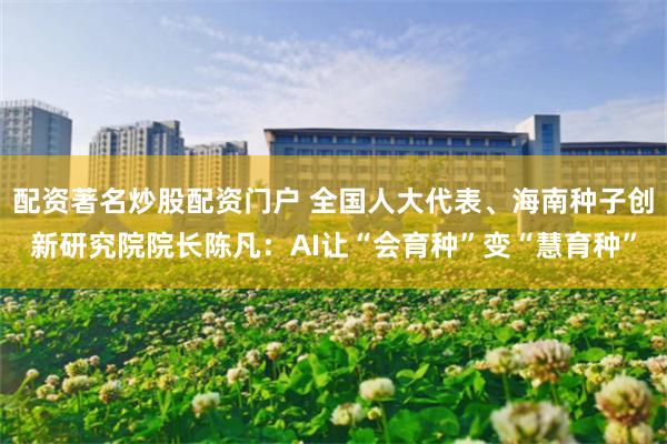 配资著名炒股配资门户 全国人大代表、海南种子创新研究院院长陈凡：AI让“会育种”变“慧育种”
