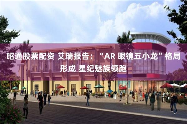 昭通股票配资 艾瑞报告：“AR 眼镜五小龙”格局形成 星纪魅族领跑