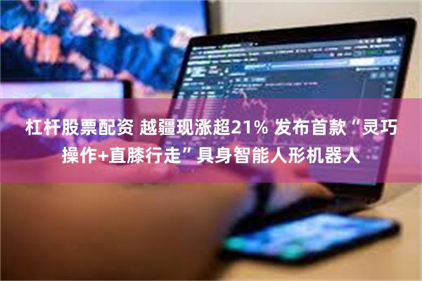 杠杆股票配资 越疆现涨超21% 发布首款“灵巧操作+直膝行走”具身智能人形机器人