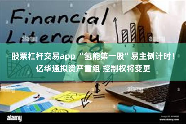 股票杠杆交易app “氢能第一股”易主倒计时！亿华通拟资产重组 控制权将变更