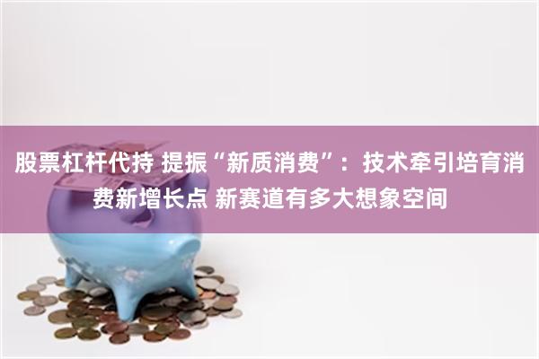 股票杠杆代持 提振“新质消费”：技术牵引培育消费新增长点 新赛道有多大想象空间