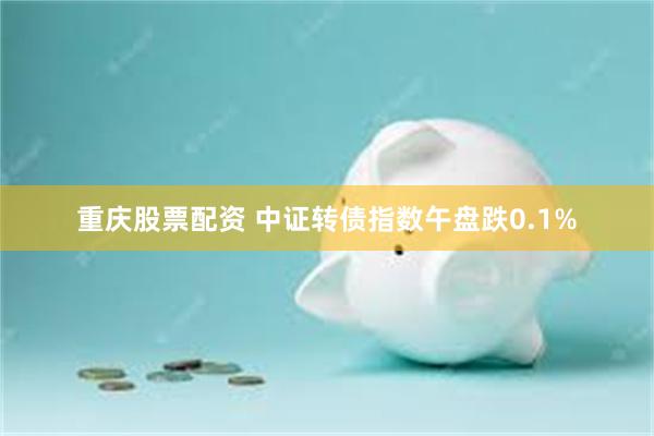 重庆股票配资 中证转债指数午盘跌0.1%