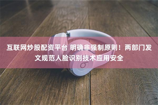 互联网炒股配资平台 明确非强制原则！两部门发文规范人脸识别技术应用安全