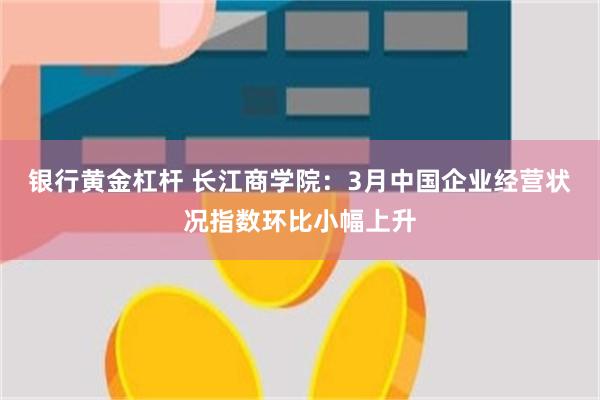 银行黄金杠杆 长江商学院：3月中国企业经营状况指数环比小幅上升