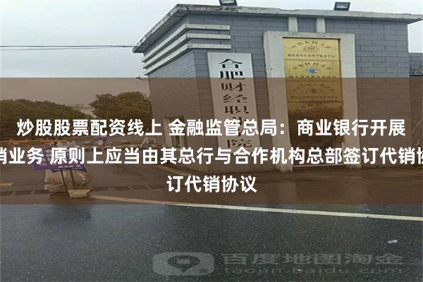 炒股股票配资线上 金融监管总局：商业银行开展代销业务 原则上应当由其总行与合作机构总部签订代销协议