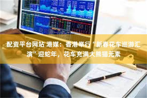 配资平台网站 港媒：香港举行“新春花车巡游汇演”迎蛇年，花车充满大熊猫元素