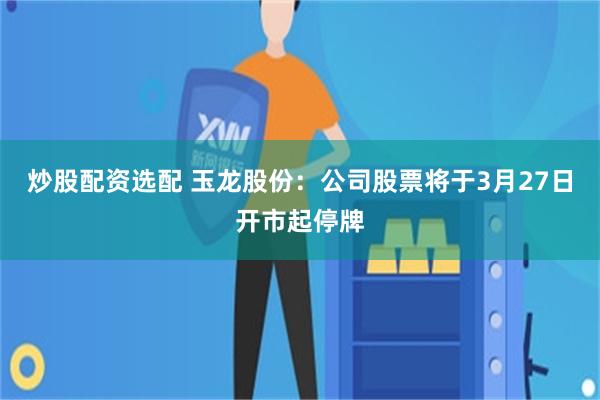 炒股配资选配 玉龙股份：公司股票将于3月27日开市起停牌