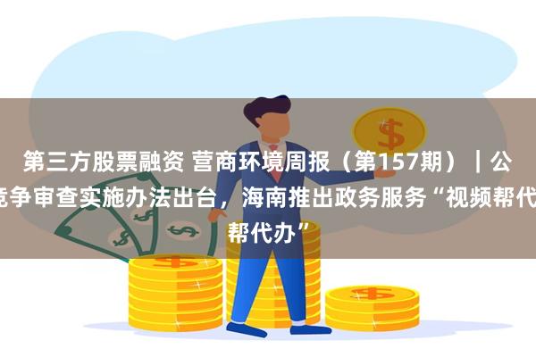 第三方股票融资 营商环境周报（第157期）｜公平竞争审查实施办法出台，海南推出政务服务“视频帮代办”