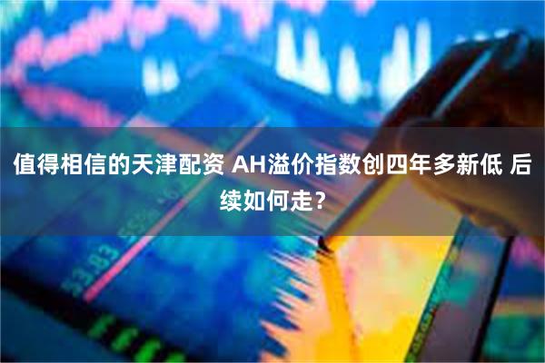 值得相信的天津配资 AH溢价指数创四年多新低 后续如何走？
