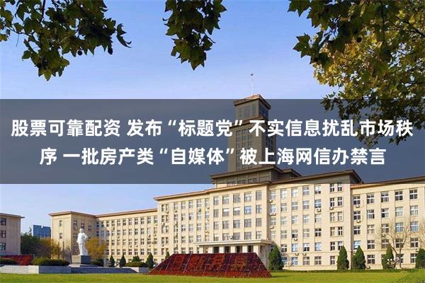 股票可靠配资 发布“标题党”不实信息扰乱市场秩序 一批房产类“自媒体”被上海网信办禁言