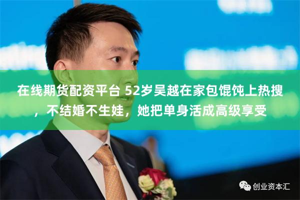 在线期货配资平台 52岁吴越在家包馄饨上热搜，不结婚不生娃，她把单身活成高级享受