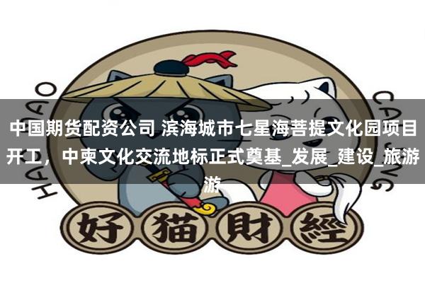 中国期货配资公司 滨海城市七星海菩提文化园项目开工，中柬文化交流地标正式奠基_发展_建设_旅游