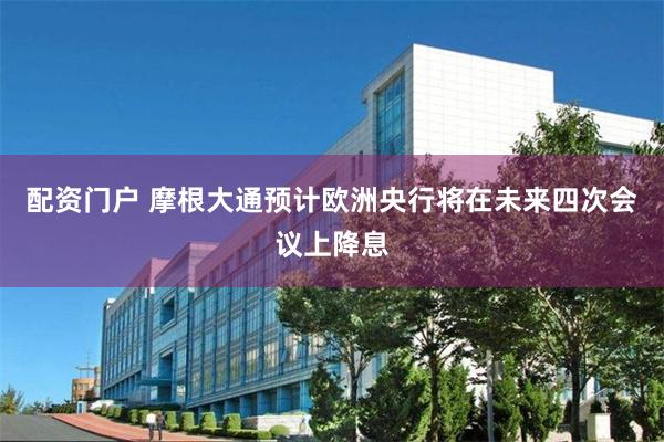 配资门户 摩根大通预计欧洲央行将在未来四次会议上降息