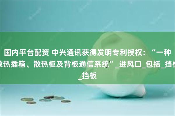 国内平台配资 中兴通讯获得发明专利授权：“一种散热插箱、散热柜及背板通信系统”_进风口_包括_挡板